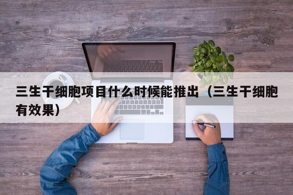 三生干细胞项目什么时候能推出（三生干细胞有效果）