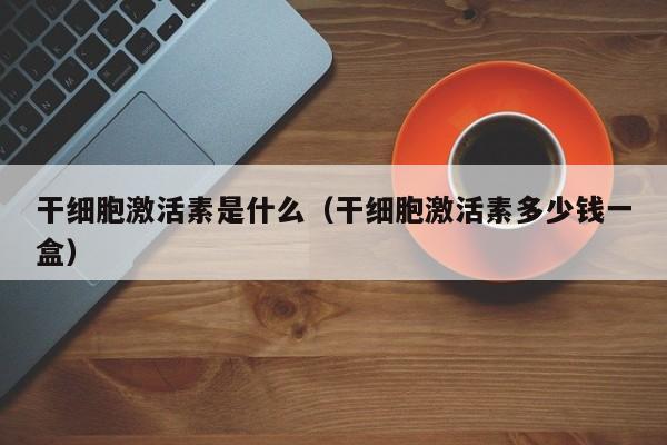 干细胞激活素是什么（干细胞激活素多少钱一盒）