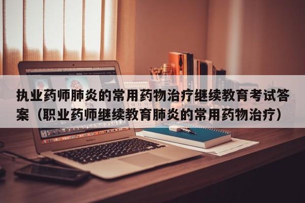 执业药师肺炎的常用药物治疗继续教育考试答案（职业药师继续教育肺炎的常用药物治疗）