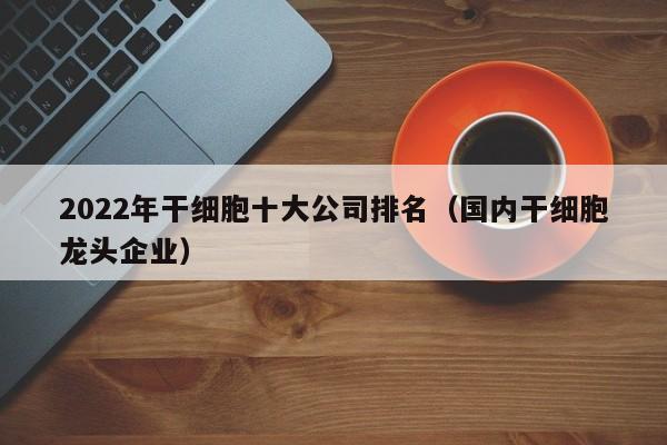 2022年干细胞十大公司排名（国内干细胞龙头企业）