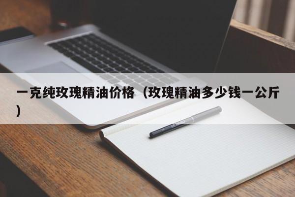 一克纯玫瑰精油价格（玫瑰精油多少钱一公斤）
