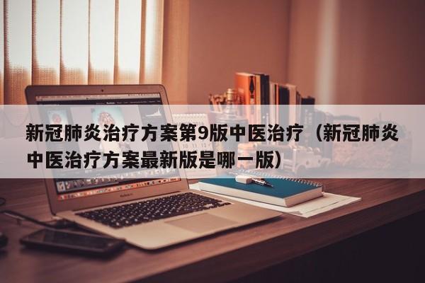 新冠肺炎治疗方案第9版中医治疗（新冠肺炎中医治疗方案最新版是哪一版）