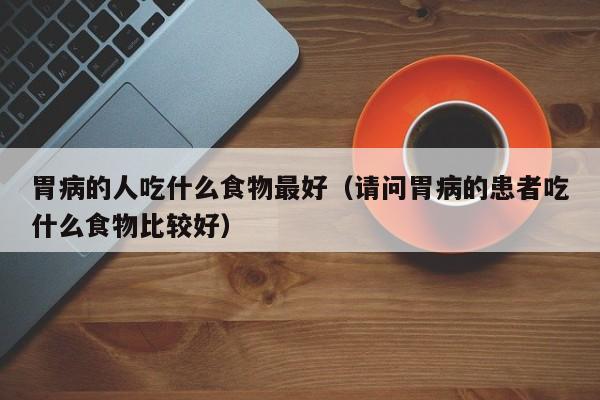 胃病的人吃什么食物最好（请问胃病的患者吃什么食物比较好）