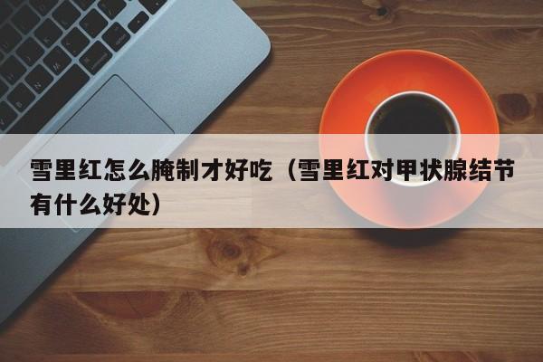 雪里红怎么腌制才好吃（雪里红对甲状腺结节有什么好处）