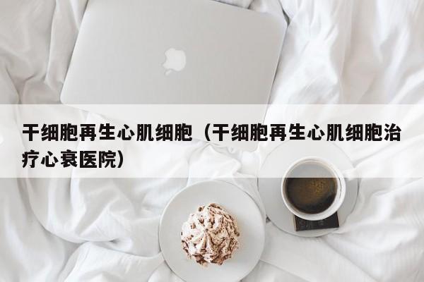 干细胞再生心肌细胞（干细胞再生心肌细胞治疗心衰医院）