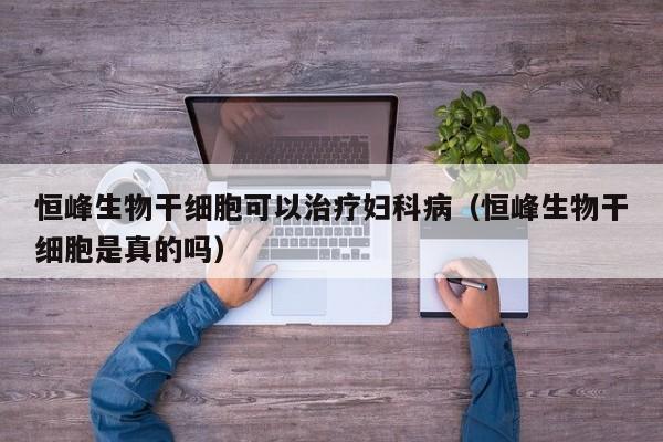 恒峰生物干细胞可以治疗妇科病（恒峰生物干细胞是真的吗）