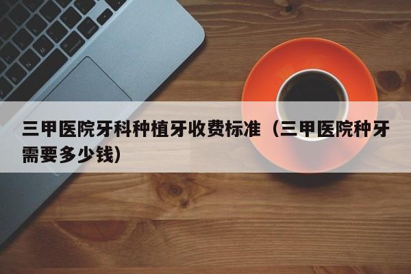 三甲医院牙科种植牙收费标准（三甲医院种牙需要多少钱）