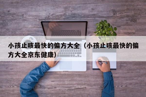 小孩止咳最快的偏方大全（小孩止咳最快的偏方大全京东健康）