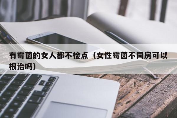 有霉菌的女人都不检点（女性霉菌不同房可以根治吗）