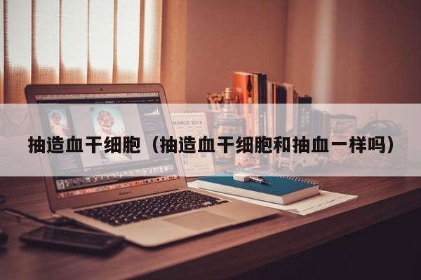 抽造血干细胞（抽造血干细胞和抽血一样吗）