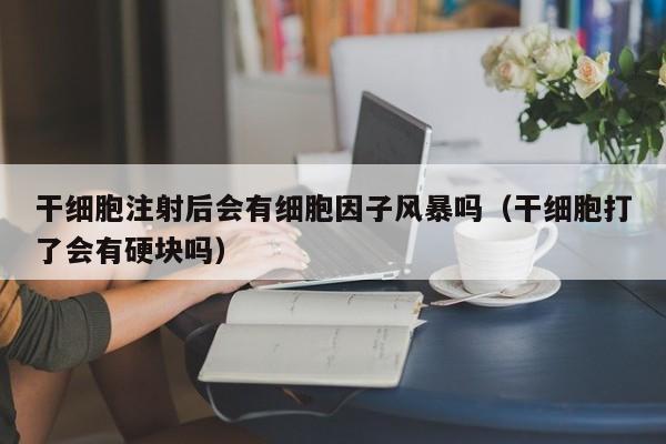 干细胞注射后会有细胞因子风暴吗（干细胞打了会有硬块吗）