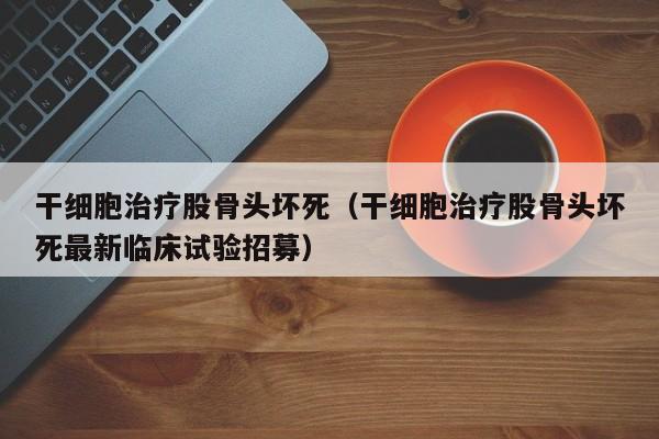 干细胞治疗股骨头坏死（干细胞治疗股骨头坏死最新临床试验招募）
