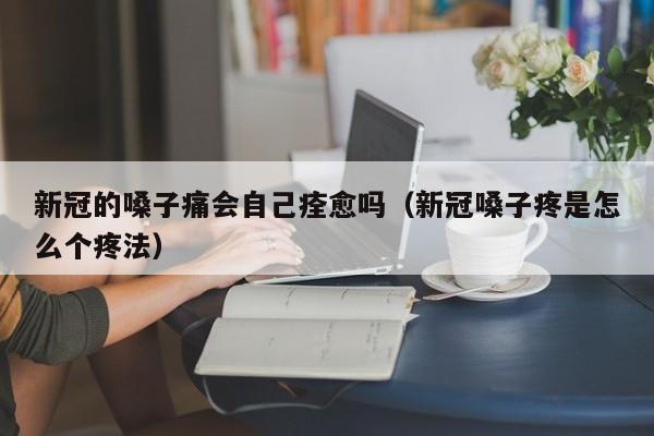 新冠的嗓子痛会自己痊愈吗（新冠嗓子疼是怎么个疼法）