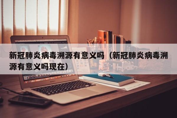 新冠肺炎病毒溯源有意义吗（新冠肺炎病毒溯源有意义吗现在）