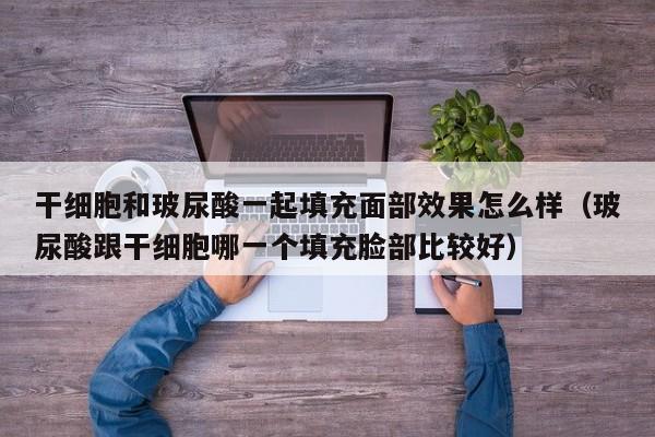 干细胞和玻尿酸一起填充面部效果怎么样（玻尿酸跟干细胞哪一个填充脸部比较好）