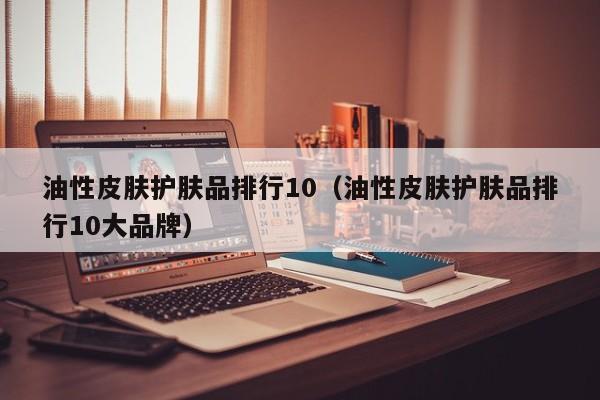 油性皮肤护肤品排行10（油性皮肤护肤品排行10大品牌）