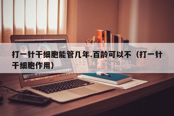 打一针干细胞能管几年.百龄可以不（打一针干细胞作用）