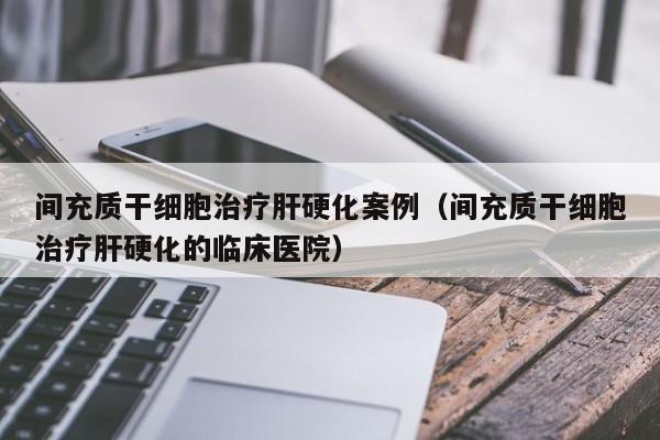 间充质干细胞治疗肝硬化案例（间充质干细胞治疗肝硬化的临床医院）