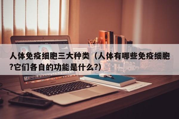 人体免疫细胞三大种类（人体有哪些免疫细胞?它们各自的功能是什么?）
