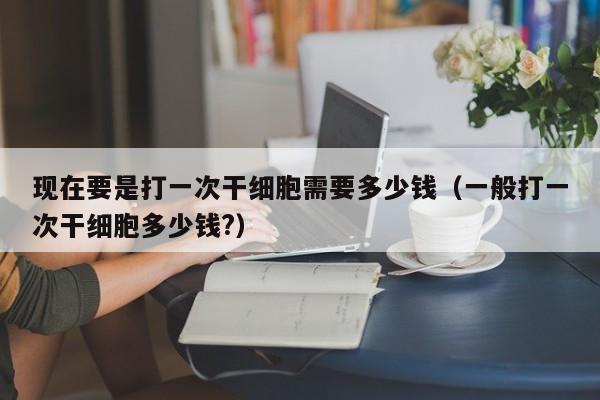 现在要是打一次干细胞需要多少钱（一般打一次干细胞多少钱?）