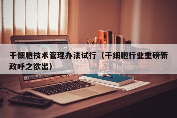 干细胞技术管理办法试行（干细胞行业重磅新政呼之欲出）