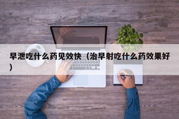 早泄吃什么药见效快（治早射吃什么药效果好）