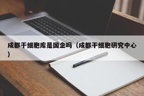 成都干细胞库是国企吗（成都干细胞研究中心）