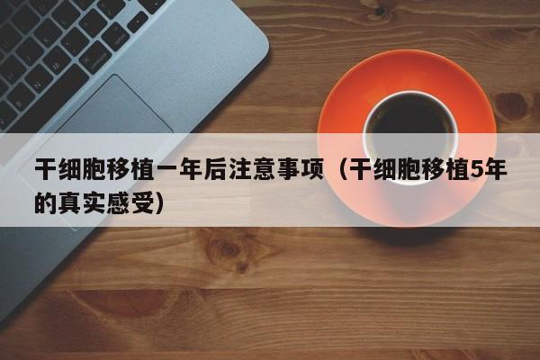 干细胞移植一年后注意事项（干细胞移植5年的真实感受）