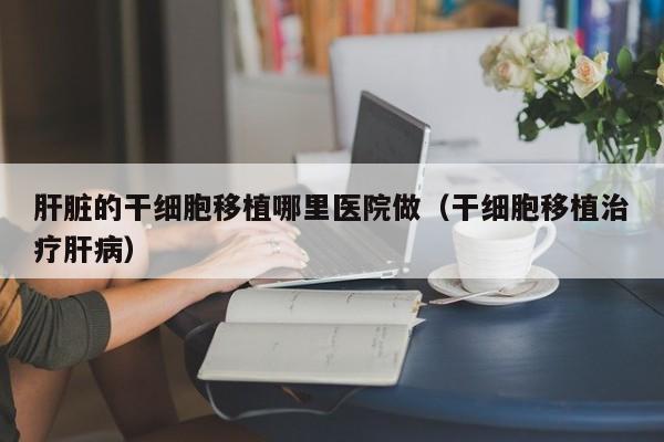 肝脏的干细胞移植哪里医院做（干细胞移植治疗肝病）