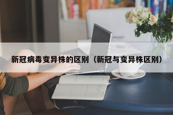 新冠病毒变异株的区别（新冠与变异株区别）