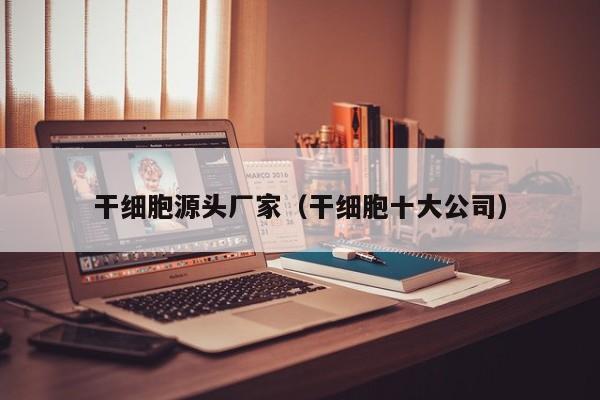干细胞源头厂家（干细胞十大公司）