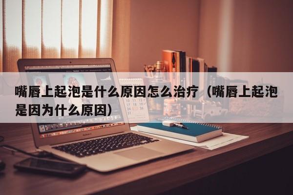 嘴唇上起泡是什么原因怎么治疗（嘴唇上起泡是因为什么原因）