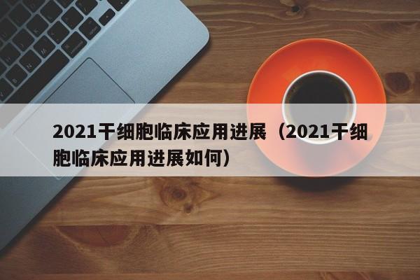 2021干细胞临床应用进展（2021干细胞临床应用进展如何）