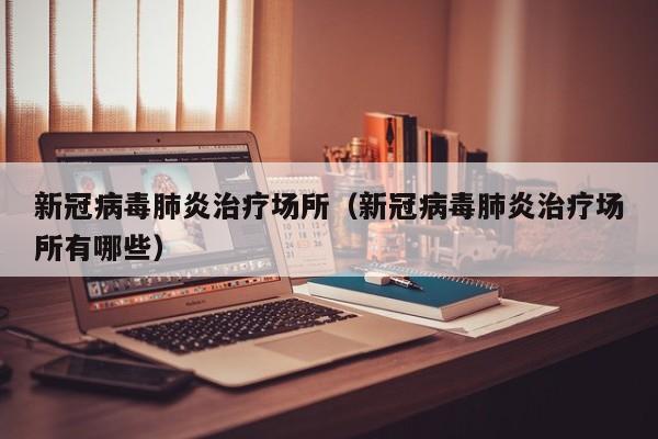 新冠病毒肺炎治疗场所（新冠病毒肺炎治疗场所有哪些）