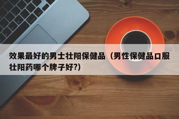 效果最好的男士壮阳保健品（男性保健品口服壮阳药哪个牌子好?）