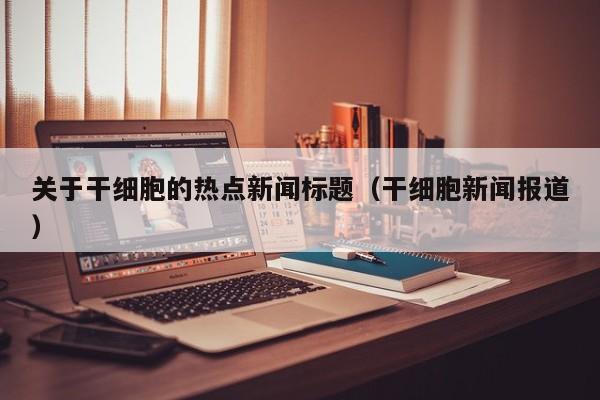 关于干细胞的热点新闻标题（干细胞新闻报道）