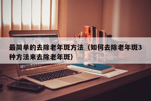 最简单的去除老年斑方法（如何去除老年斑3种方法来去除老年斑）