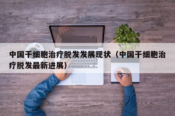 中国干细胞治疗脱发发展现状（中国干细胞治疗脱发最新进展）