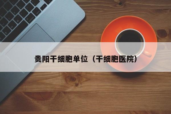 贵阳干细胞单位（干细胞医院）
