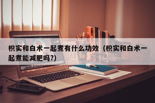 枳实和白术一起煮有什么功效（枳实和白术一起煮能减肥吗?）