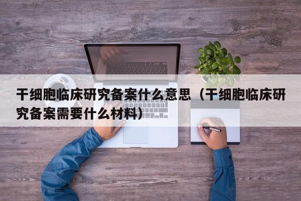干细胞临床研究备案什么意思（干细胞临床研究备案需要什么材料）