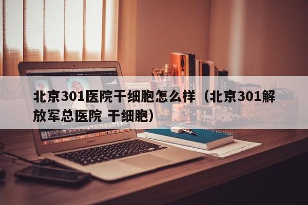 北京301医院干细胞怎么样（北京301解放军总医院 干细胞）