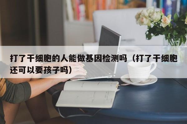 打了干细胞的人能做基因检测吗（打了干细胞还可以要孩子吗）