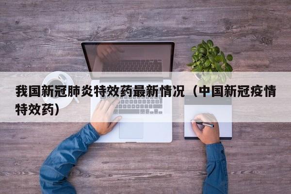 我国新冠肺炎特效药最新情况（中国新冠疫情特效药）