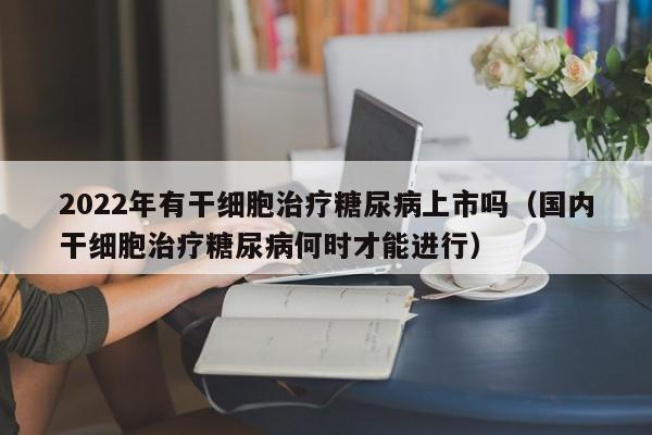 2022年有干细胞治疗糖尿病上市吗（国内干细胞治疗糖尿病何时才能进行）