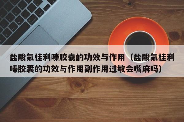 盐酸氟桂利嗪胶囊的功效与作用（盐酸氟桂利嗪胶囊的功效与作用副作用过敏会嘴麻吗）