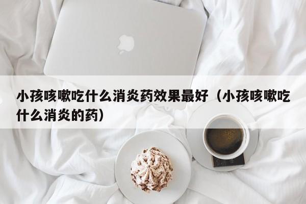 小孩咳嗽吃什么消炎药效果最好（小孩咳嗽吃什么消炎的药）