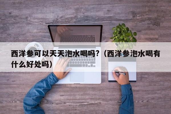西洋参可以天天泡水喝吗?（西洋参泡水喝有什么好处吗）