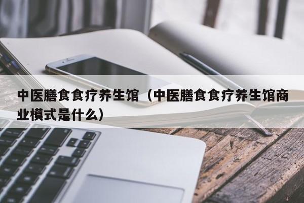 中医膳食食疗养生馆（中医膳食食疗养生馆商业模式是什么）