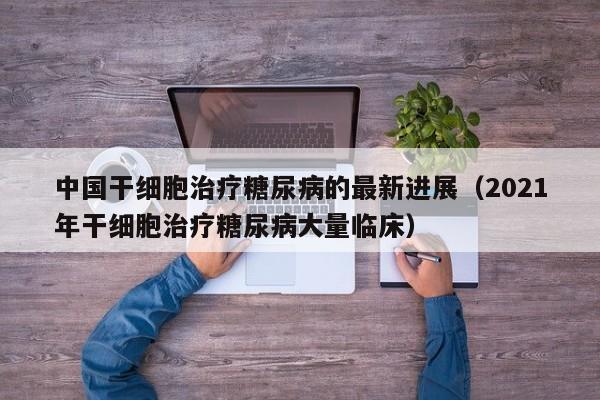 中国干细胞治疗糖尿病的最新进展（2021年干细胞治疗糖尿病大量临床）